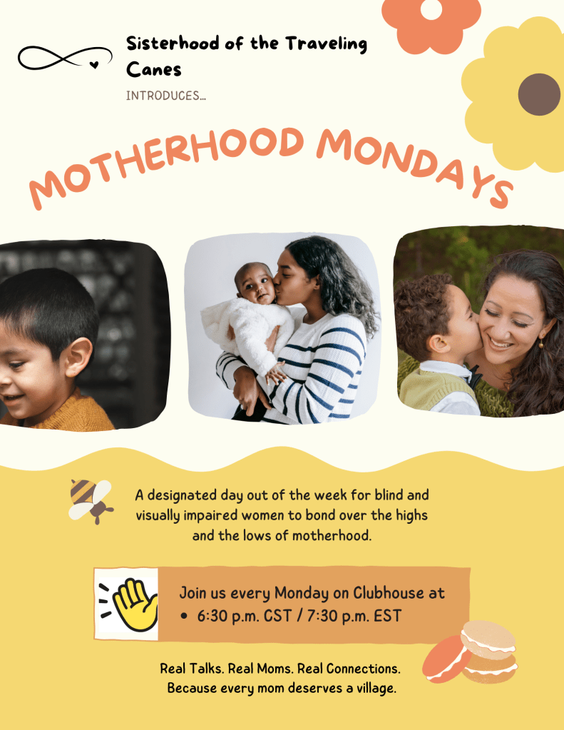A flyer with a soft cream and mustard color palette announces “Motherhood Mondays,” a weekly event by Sisterhood of the Traveling Canes. The flyer features three photos of mothers bonding with their children—one mother kisses her baby, another smiles at her son, and a third cuddles a toddler. At the top, the Sisterhood logo appears with the phrase “introduces… MOTHERHOOD MONDAYS” in large curved text.

Text below reads:
“A designated day out of the week for blind and visually impaired women to bond over the highs and the lows of motherhood.”

A waving hand icon is next to this line:
“Join us every Monday on Clubhouse at 6:30 p.m. CST / 7:30 p.m. EST”

At the bottom:
“Real Talks. Real Moms. Real Connections.
Because every mom deserves a village.”

Decorative elements include a bee, colorful flowers, and macarons.